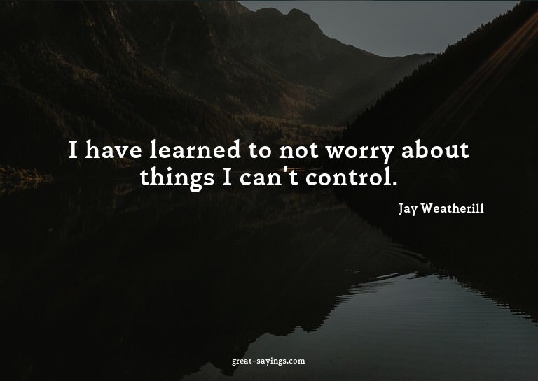 I have learned to not worry about things I can't contro
