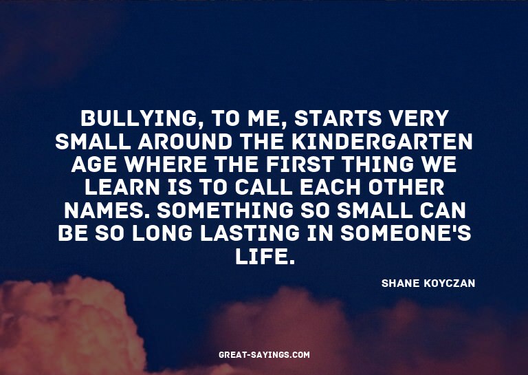 Bullying, to me, starts very small around the kindergar