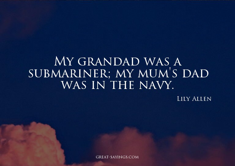 My grandad was a submariner; my mum's dad was in the na