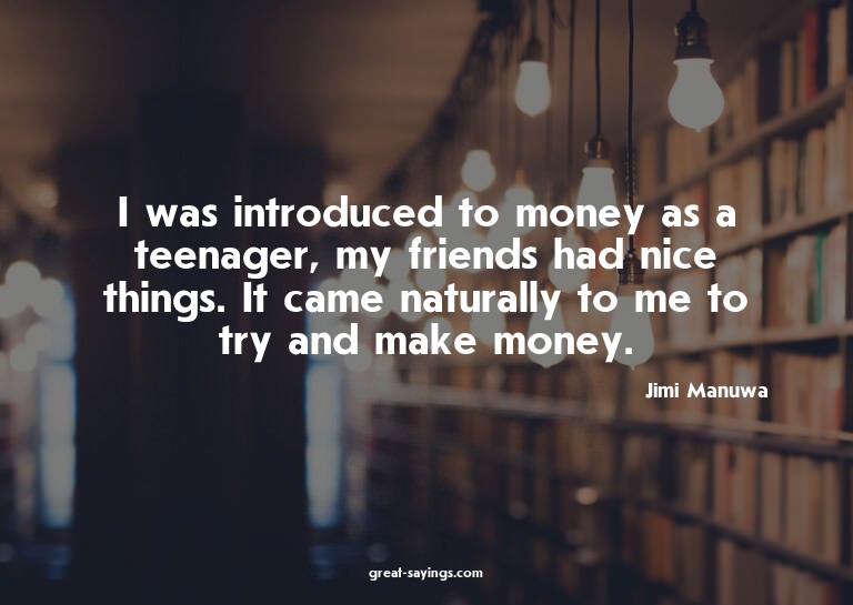 I was introduced to money as a teenager, my friends had