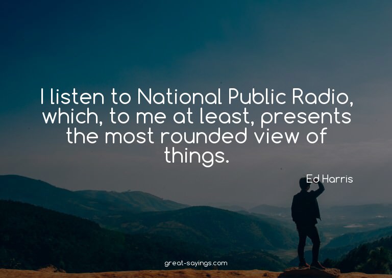I listen to National Public Radio, which, to me at leas