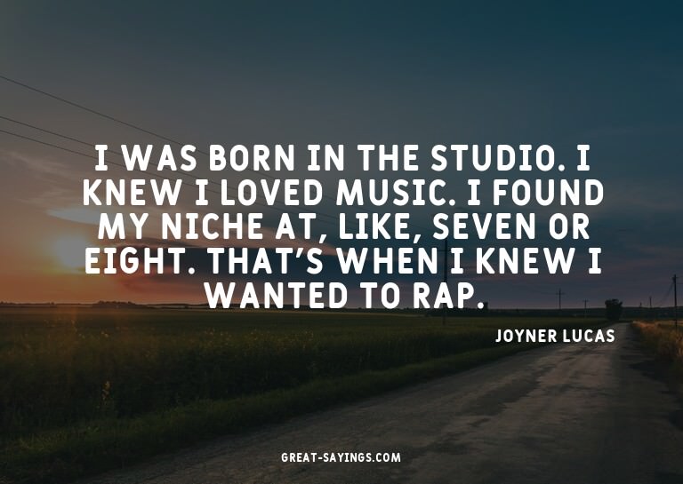I was born in the studio. I knew I loved music. I found