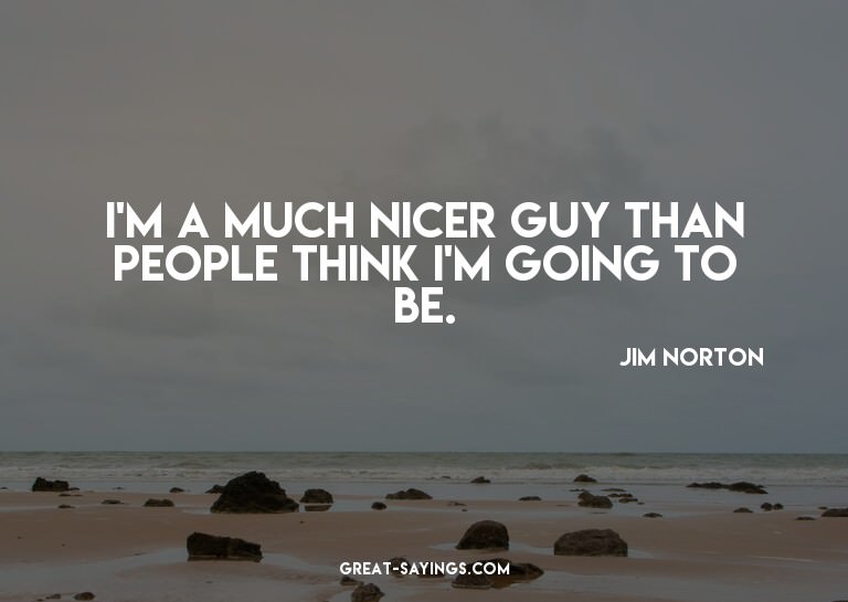I'm a much nicer guy than people think I'm going to be.