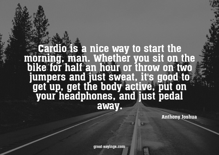 Cardio is a nice way to start the morning, man. Whether