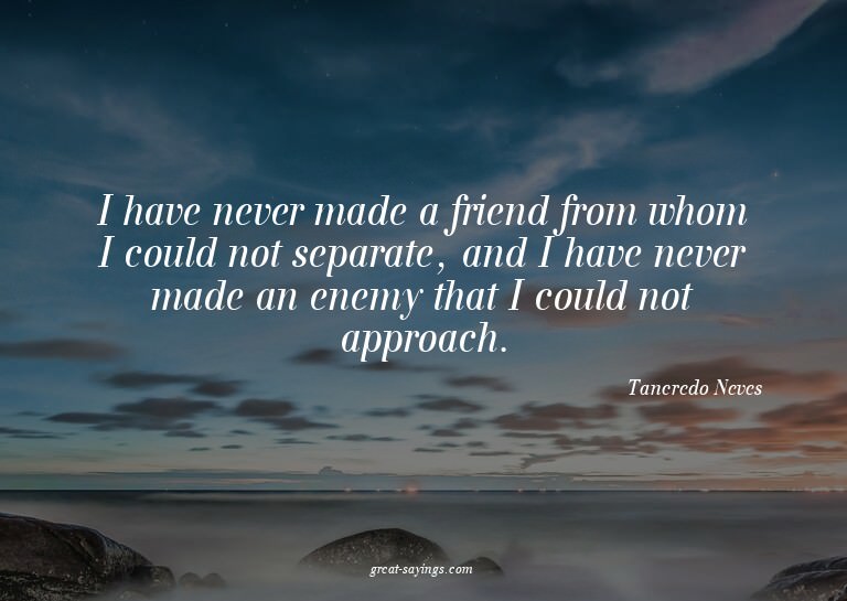 I have never made a friend from whom I could not separa
