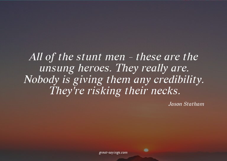 All of the stunt men - these are the unsung heroes. The