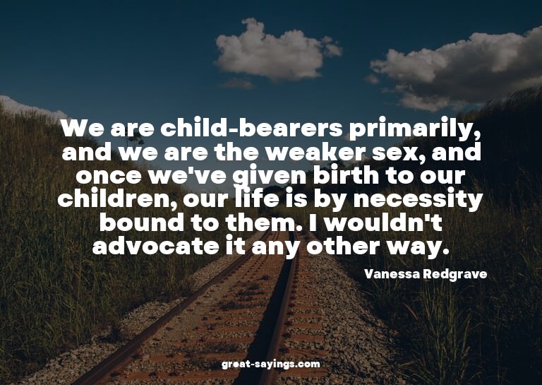 We are child-bearers primarily, and we are the weaker s