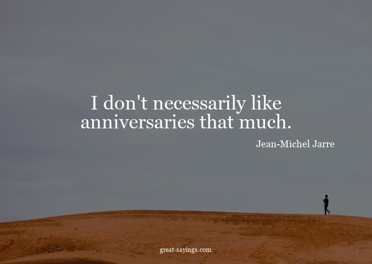 I don't necessarily like anniversaries that much.

