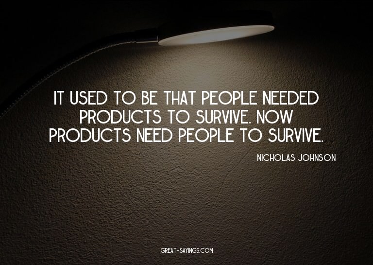 It used to be that people needed products to survive. N