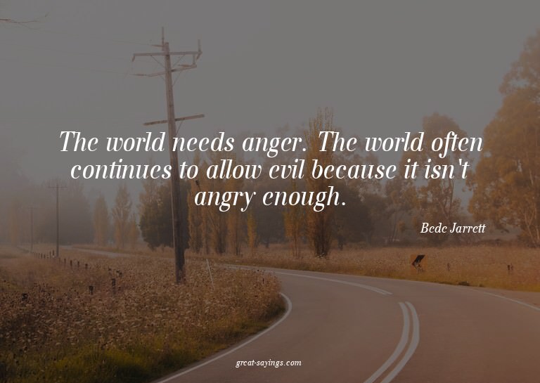 The world needs anger. The world often continues to all