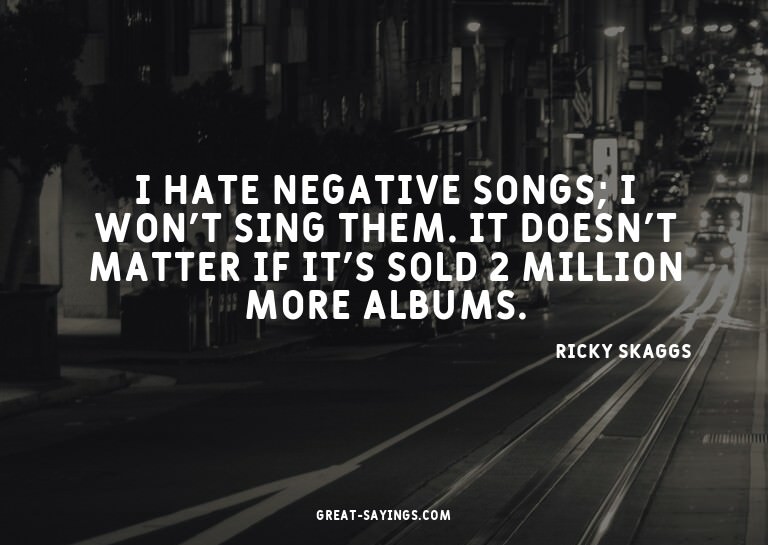 I hate negative songs; I won't sing them. It doesn't ma