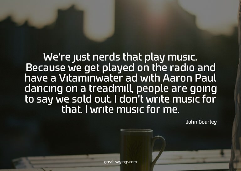 We're just nerds that play music. Because we get played