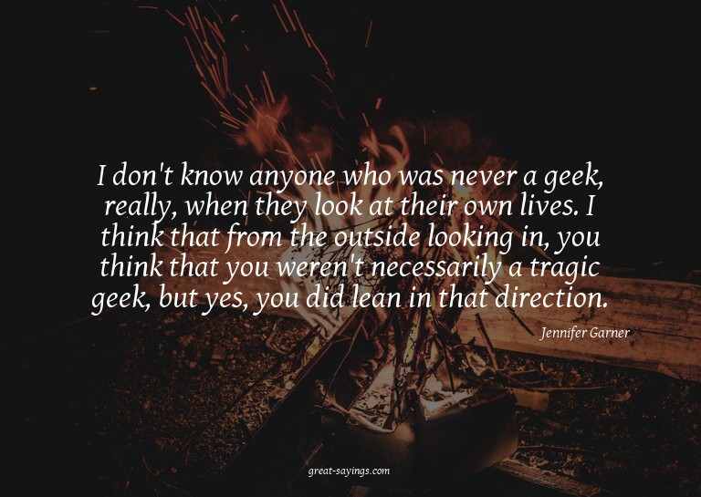 I don't know anyone who was never a geek, really, when