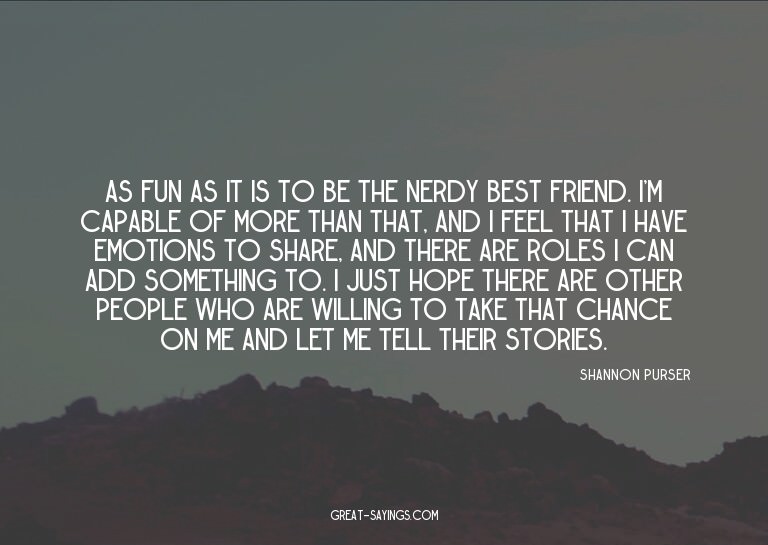 As fun as it is to be the nerdy best friend. I'm capabl