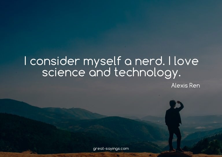 I consider myself a nerd. I love science and technology