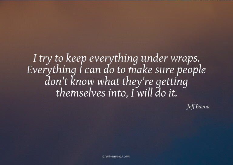 I try to keep everything under wraps. Everything I can