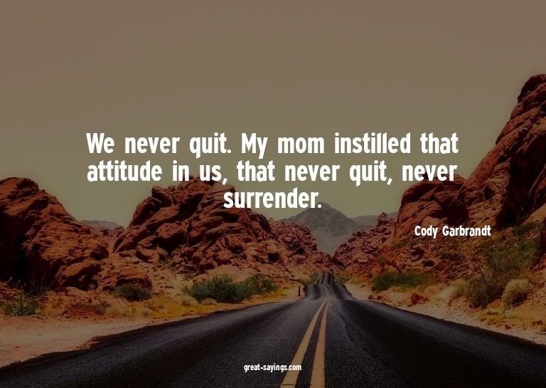 We never quit. My mom instilled that attitude in us, th