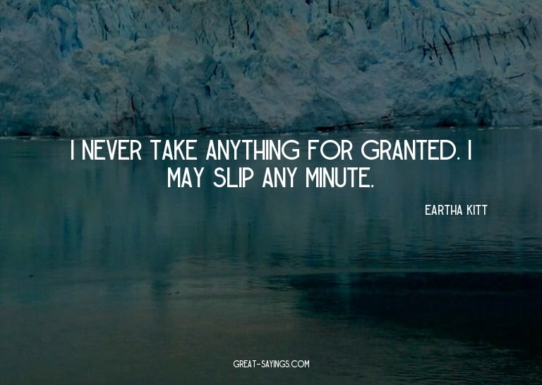 I never take anything for granted. I may slip any minut