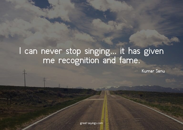 I can never stop singing... it has given me recognition