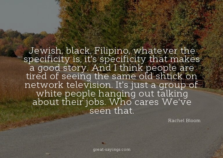 Jewish, black, Filipino, whatever the specificity is, i