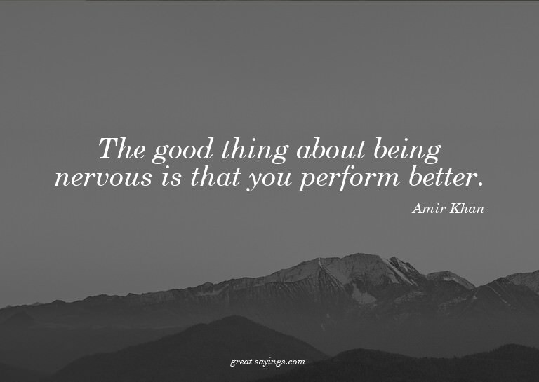 The good thing about being nervous is that you perform