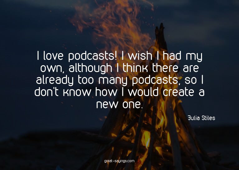 I love podcasts! I wish I had my own, although I think