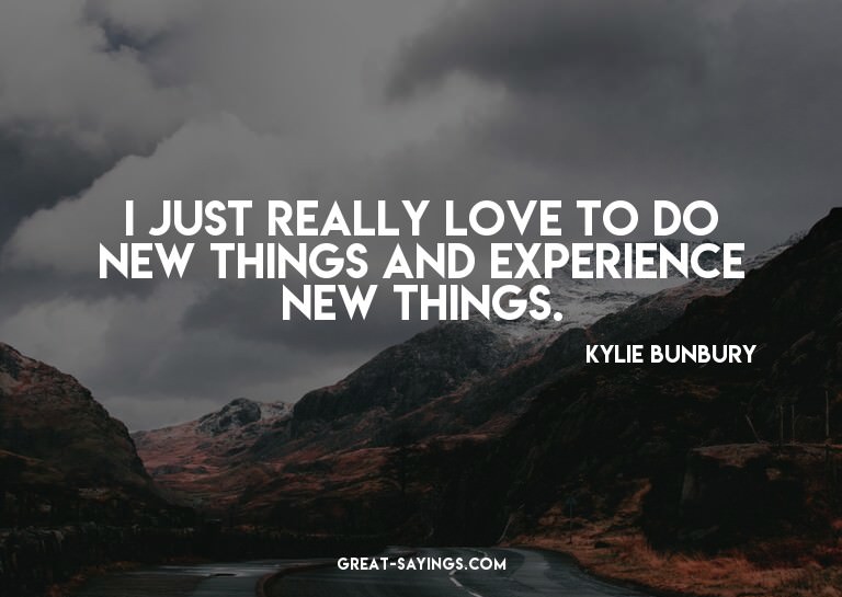 I just really love to do new things and experience new