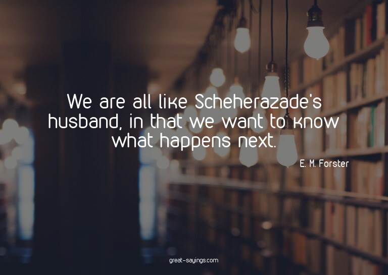 We are all like Scheherazade's husband, in that we want
