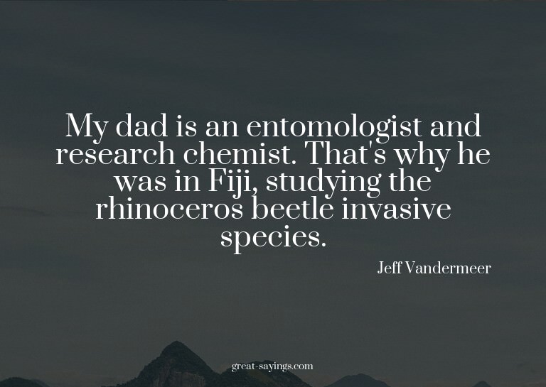 My dad is an entomologist and research chemist. That's