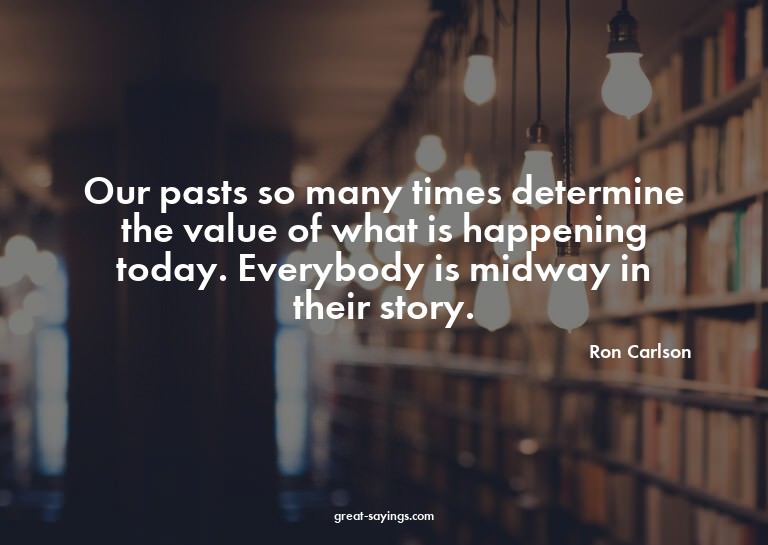 Our pasts so many times determine the value of what is