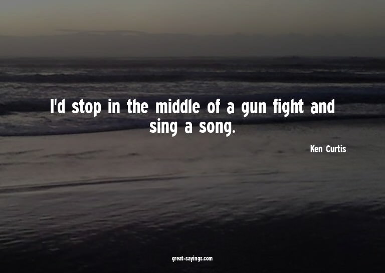 I'd stop in the middle of a gun fight and sing a song.

