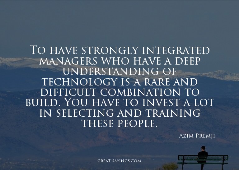To have strongly integrated managers who have a deep un