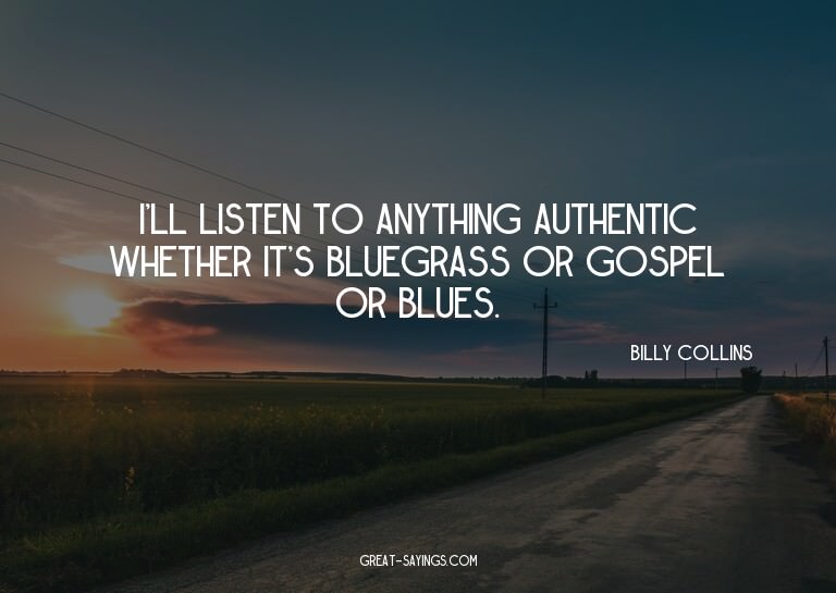I'll listen to anything authentic whether it's bluegras