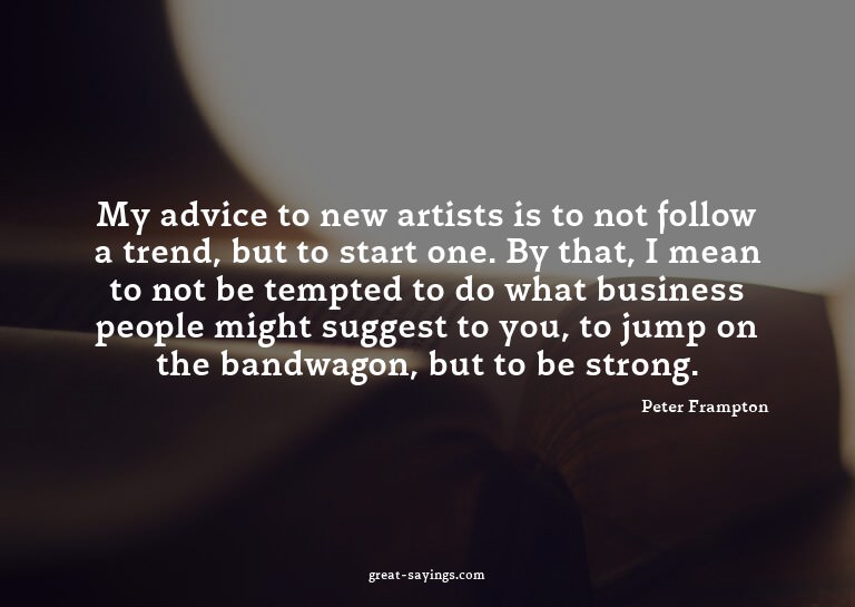 My advice to new artists is to not follow a trend, but