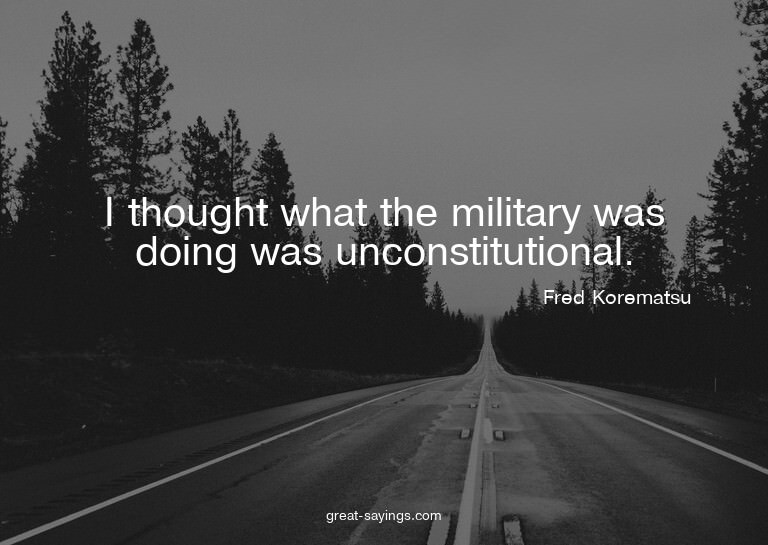 I thought what the military was doing was unconstitutio