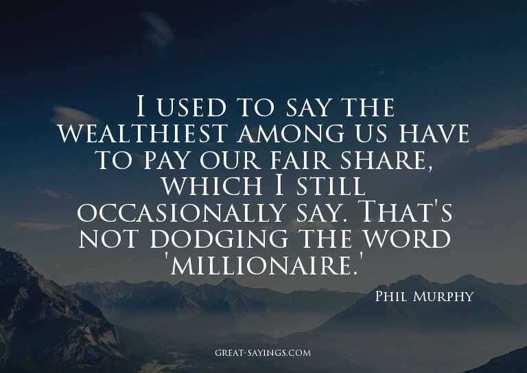 I used to say the wealthiest among us have to pay our f