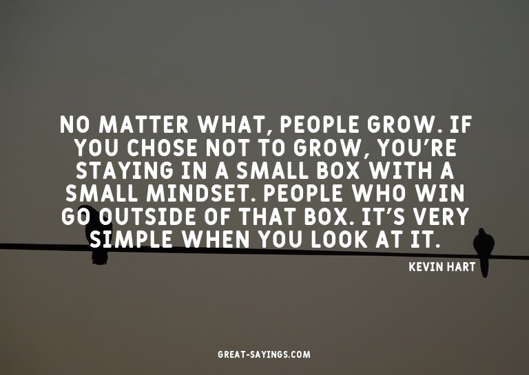 No matter what, people grow. If you chose not to grow,