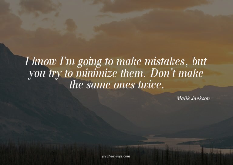 I know I'm going to make mistakes, but you try to minim