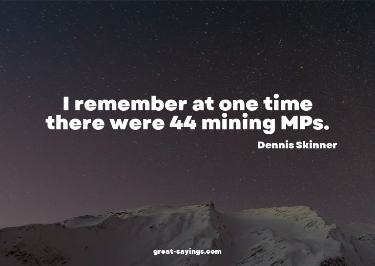 I remember at one time there were 44 mining MPs.

