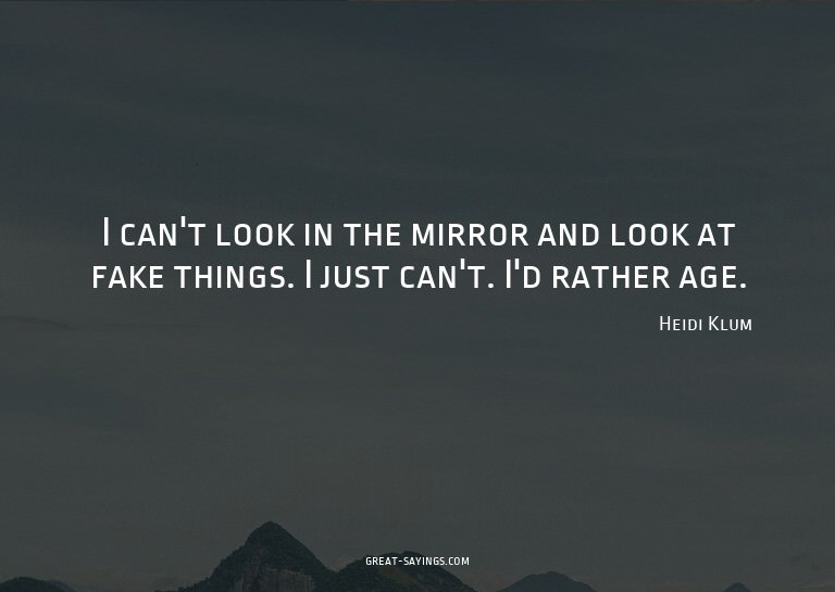I can't look in the mirror and look at fake things. I j
