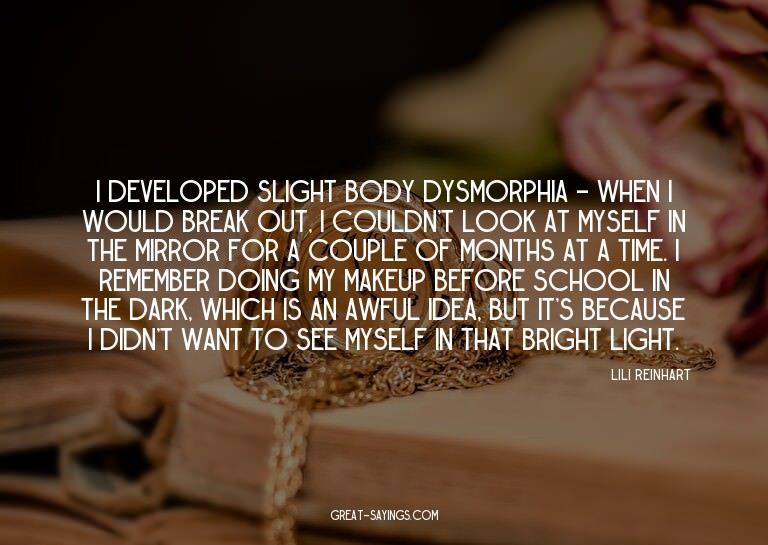 I developed slight body dysmorphia - when I would break