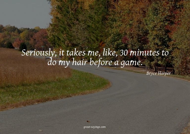 Seriously, it takes me, like, 30 minutes to do my hair