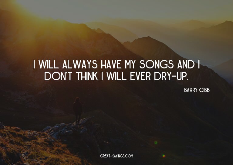 I will always have my songs and I don't think I will ev
