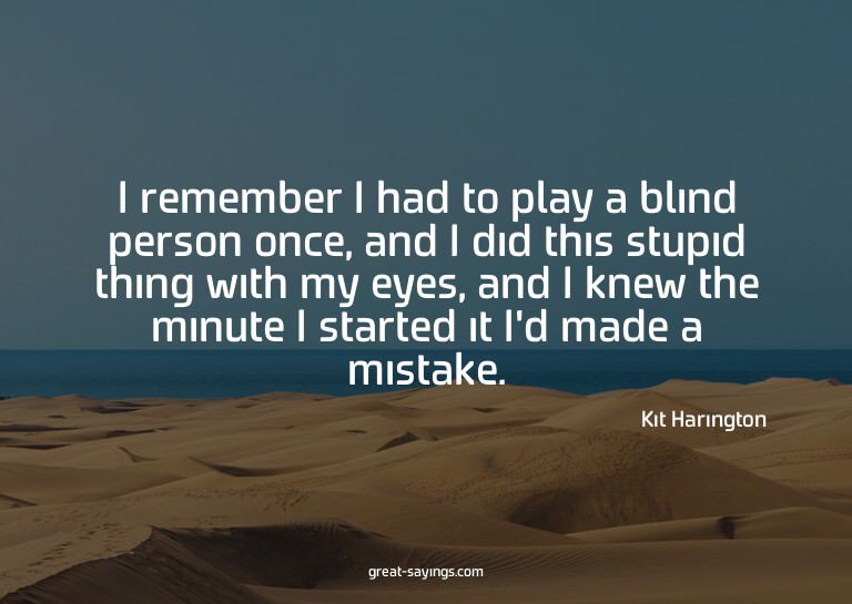 I remember I had to play a blind person once, and I did