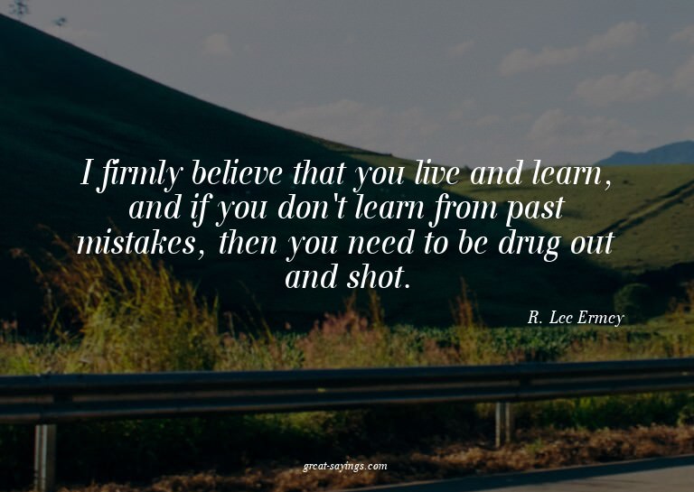 I firmly believe that you live and learn, and if you do