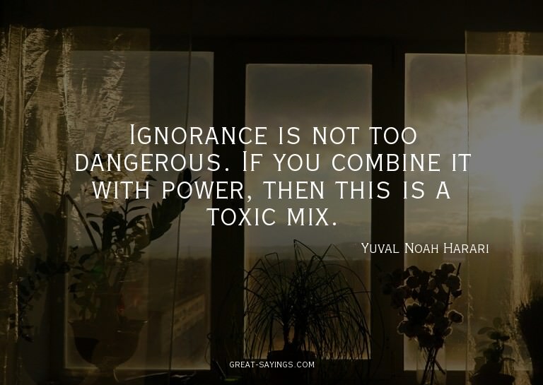 Ignorance is not too dangerous. If you combine it with