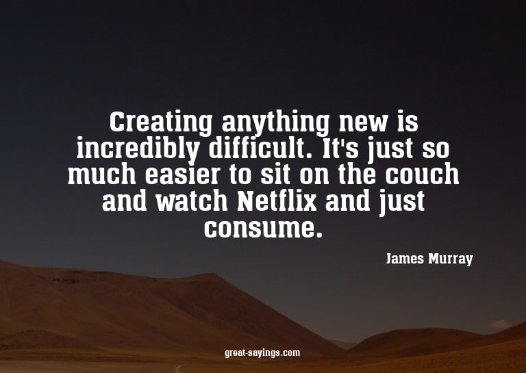 Creating anything new is incredibly difficult. It's jus