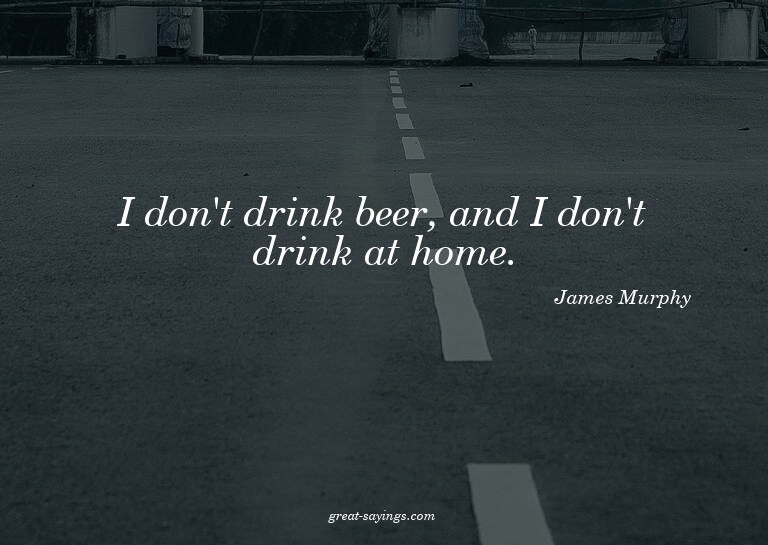 I don't drink beer, and I don't drink at home.

