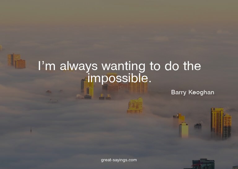 I'm always wanting to do the impossible.

