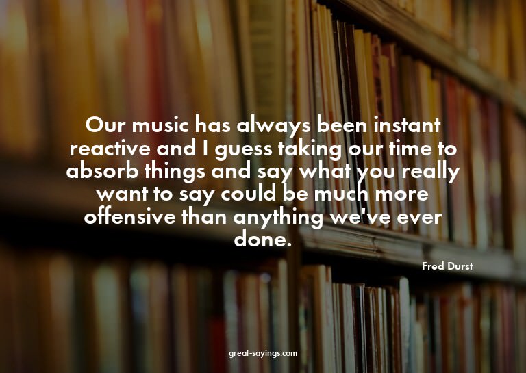 Our music has always been instant reactive and I guess